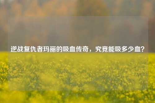 逆战复仇者玛丽的吸血传奇,究竟能吸多少血?
