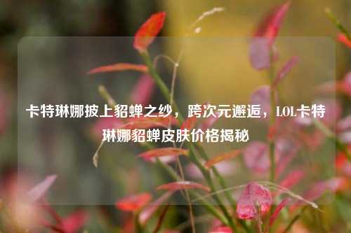 卡特琳娜披上貂蝉之纱,跨次元邂逅,LOL卡特琳娜貂蝉皮肤价格揭秘