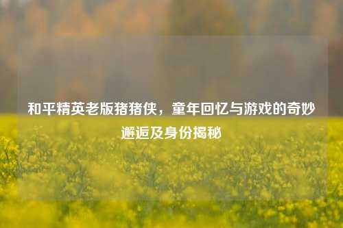 和平精英老版猪猪侠,童年回忆与游戏的奇妙邂逅及身份揭秘