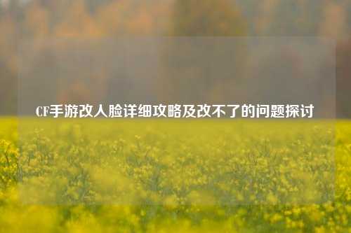 CF手游改人脸详细攻略及改不了的问题探讨