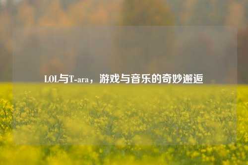 LOL与T-ara,游戏与音乐的奇妙邂逅