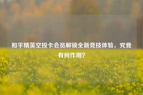 和平精英空投卡会员解锁全新竞技体验,究竟有何作用?