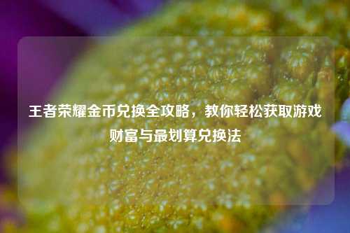 王者荣耀金币兑换全攻略,教你轻松获取游戏财富与最划算兑换法