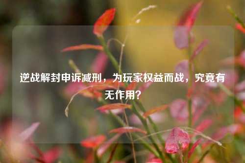 逆战解封申诉减刑,为玩家权益而战,究竟有无作用?