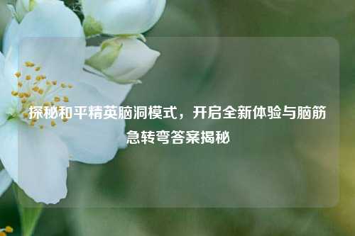探秘和平精英脑洞模式,开启全新体验与脑筋急转弯答案揭秘
