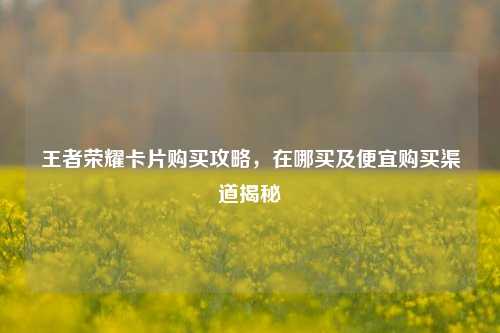 王者荣耀卡片购买攻略,在哪买及便宜购买渠道揭秘