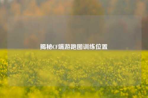 揭秘CF端游跑图训练位置