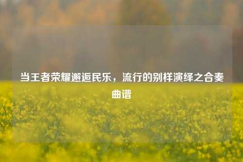 当王者荣耀邂逅民乐,流行的别样演绎之合奏曲谱