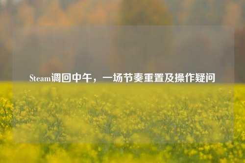 Steam调回中午,一场节奏重置及操作疑问
