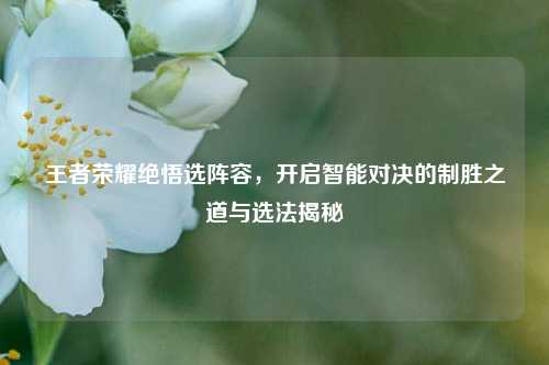 王者荣耀绝悟选阵容,开启智能对决的制胜之道与选法揭秘
