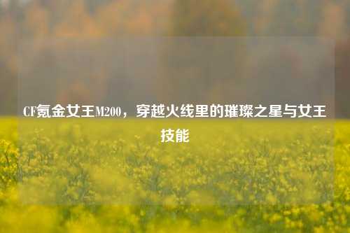 CF氪金女王M200,穿越火线里的璀璨之星与女王技能