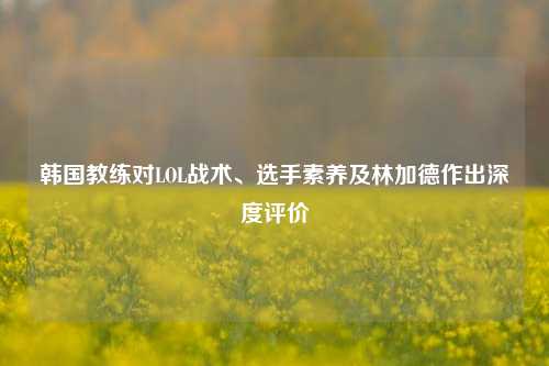 韩国教练对LOL战术、选手素养及林加德作出深度评价