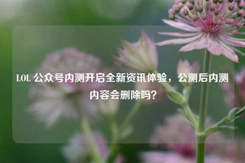 LOL 公众号内测开启全新资讯体验,公测后内测内容会删除吗?