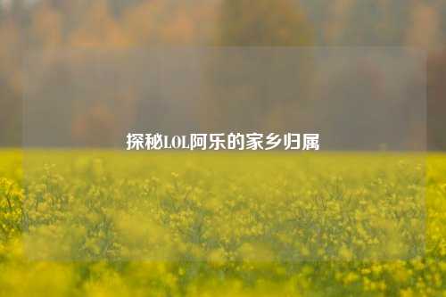 探秘LOL阿乐的家乡归属