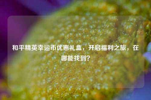 和平精英幸运币优惠礼盒,开启福利之旅,在哪能找到?