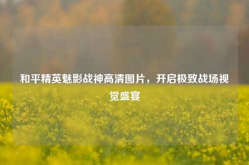 和平精英魅影战神高清图片，开启极致战场视觉盛宴