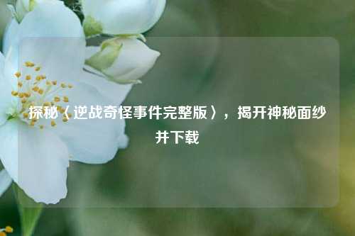 探秘〈逆战奇怪事件完整版〉，揭开神秘面纱并下载