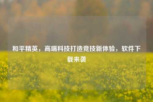 和平精英，高端科技打造竞技新体验，软件下载来袭