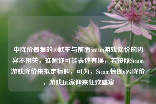 中降价最狠的10款车与前面Steam游戏降价的内容不相关，推测你可能表述有误，若按照Steam游戏降价来拟定标题，可为，Steam惊现66%降价，游戏玩家迎来狂欢盛宴