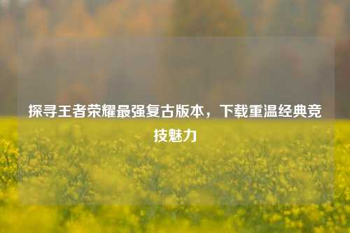 探寻王者荣耀最强复古版本，下载重温经典竞技魅力