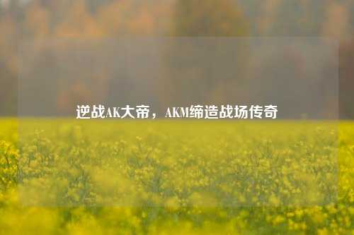 逆战AK大帝，AKM缔造战场传奇